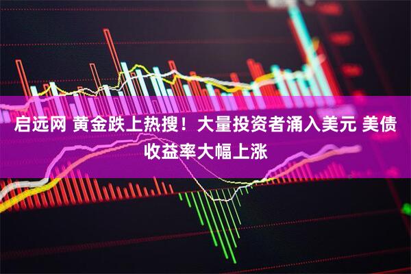 启远网 黄金跌上热搜！大量投资者涌入美元 美债收益率大幅上涨