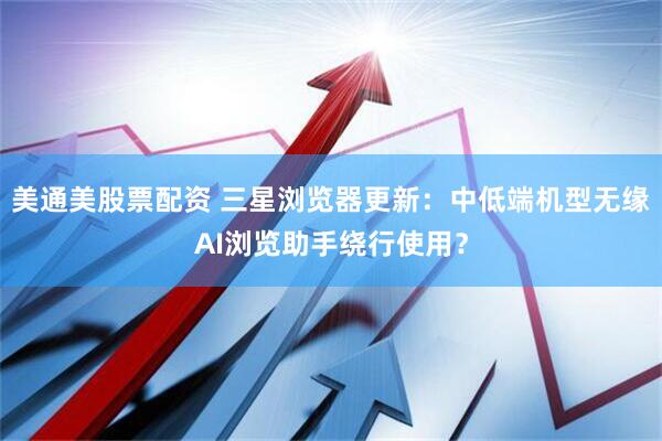 美通美股票配资 三星浏览器更新：中低端机型无缘AI浏览助手绕行使用？