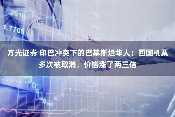 万光证券 印巴冲突下的巴基斯坦华人：回国机票多次被取消，价格涨了两三倍