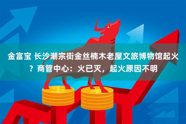 金富宝 长沙潮宗街金丝楠木老屋文旅博物馆起火？商管中心：火已灭，起火原因不明