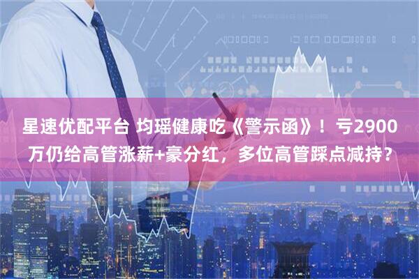 星速优配平台 均瑶健康吃《警示函》！亏2900万仍给高管涨薪+豪分红，多位高管踩点减持？