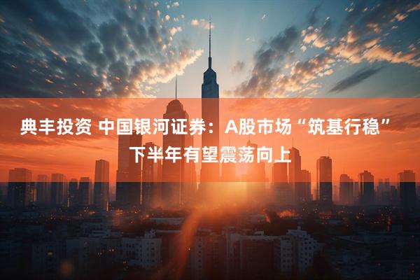 典丰投资 中国银河证券：A股市场“筑基行稳” 下半年有望震荡向上