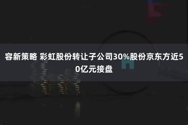 容新策略 彩虹股份转让子公司30%股份京东方近50亿元接盘