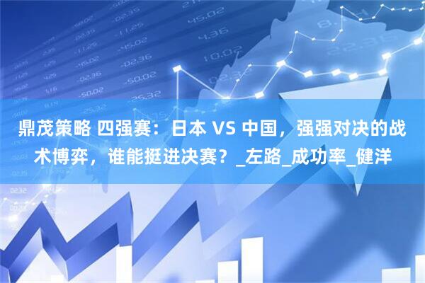 鼎茂策略 四强赛：日本 VS 中国，强强对决的战术博弈，谁能挺进决赛？_左路_成功率_健洋