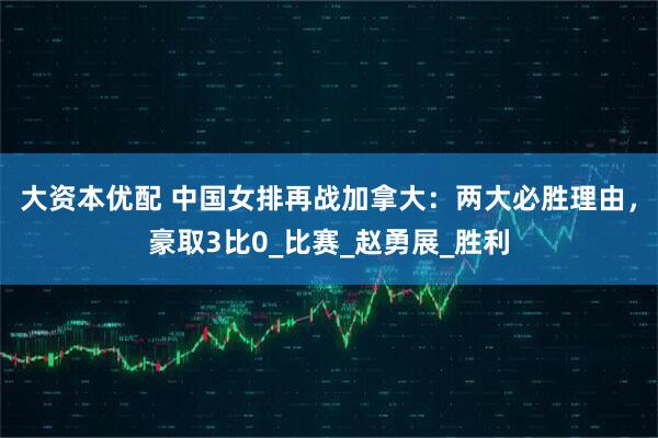 大资本优配 中国女排再战加拿大：两大必胜理由，豪取3比0_比赛_赵勇展_胜利