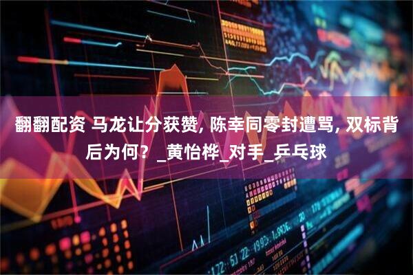 翻翻配资 马龙让分获赞, 陈幸同零封遭骂, 双标背后为何？_黄怡桦_对手_乒乓球