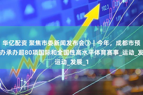 华亿配资 聚焦市委新闻发布会③｜今年，成都市预计举办承办超80项国际和全国性高水平体育赛事_运动_发展_1