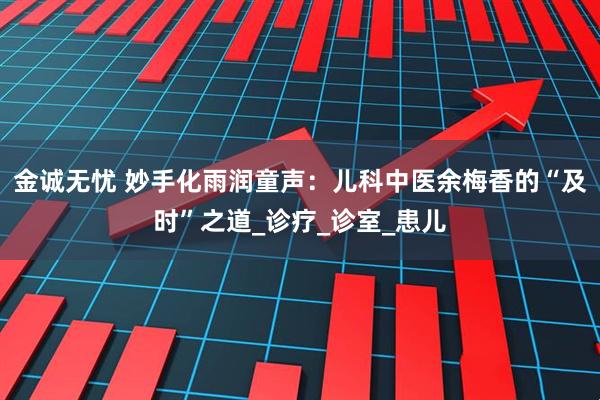 金诚无忧 妙手化雨润童声：儿科中医余梅香的“及时”之道_诊疗_诊室_患儿