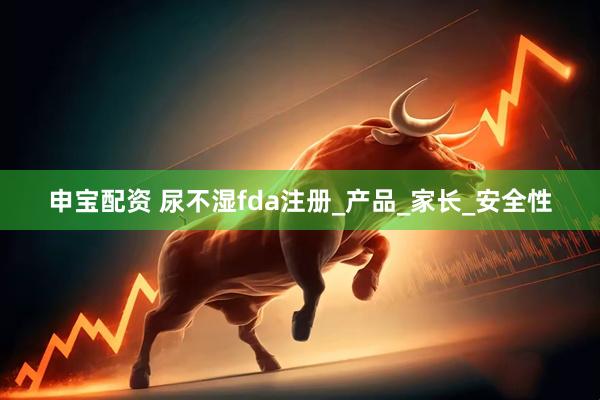 申宝配资 尿不湿fda注册_产品_家长_安全性