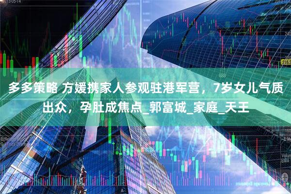多多策略 方媛携家人参观驻港军营，7岁女儿气质出众，孕肚成焦点_郭富城_家庭_天王