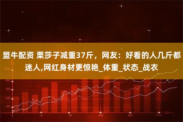 盟牛配资 栗莎子减重37斤，网友：好看的人几斤都迷人,网红身材更惊艳_体重_状态_战衣