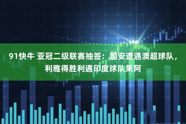 91快牛 亚冠二级联赛抽签：国安遭遇澳超球队，利雅得胜利遇印度球队果阿