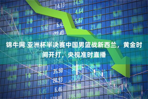 锦牛网 亚洲杯半决赛中国男篮战新西兰，黄金时间开打，央视准时直播