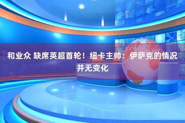 和业众 缺席英超首轮！纽卡主帅：伊萨克的情况并无变化