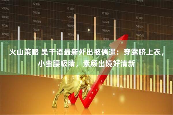 火山策略 吴千语最新外出被偶遇：穿露脐上衣，小蛮腰吸睛，素颜出镜好清新