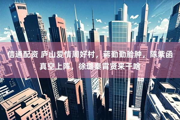 信通配资 庐山爱情周好村，蒋勤勤脸肿，陈紫函真空上阵，徐璐秦霄贤来干啥