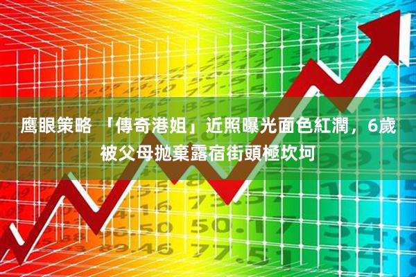 鹰眼策略 「傳奇港姐」近照曝光面色紅潤，6歲被父母抛棄露宿街頭極坎坷