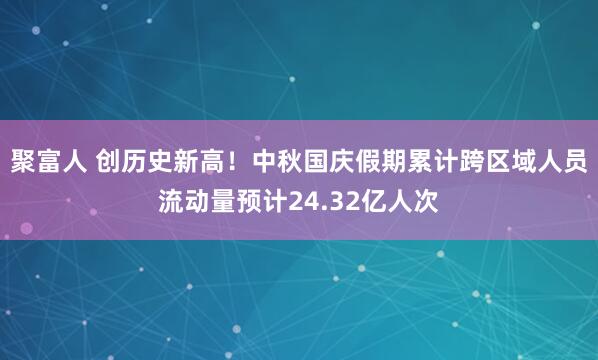 聚富人 创历史新高!中秋国庆假期累计跨区域人员流动量预计24.32亿人次