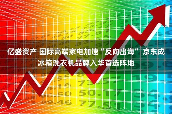 亿盛资产 国际高端家电加速“反向出海” 京东成冰箱洗衣机品牌入华首选阵地
