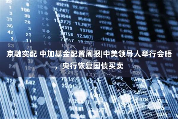 京融实配 中加基金配置周报|中美领导人举行会晤，央行恢复国债买卖