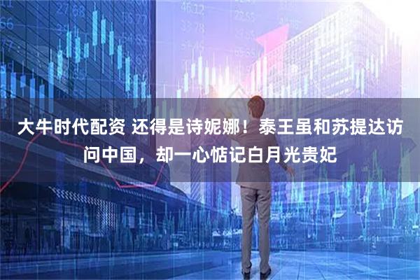 大牛时代配资 还得是诗妮娜！泰王虽和苏提达访问中国，却一心惦记白月光贵妃