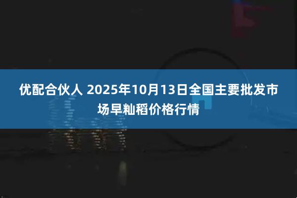优配合伙人 2025年10月13日全国主要批发市场早籼稻价格行情