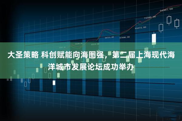大圣策略 科创赋能向海图强,第二届上海现代海洋城市发展论坛成功举办