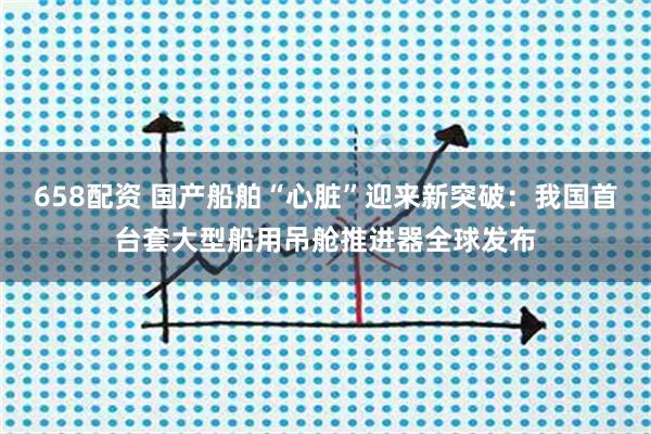 658配资 国产船舶“心脏”迎来新突破:我国首台套大型船用吊舱推进器全球发布