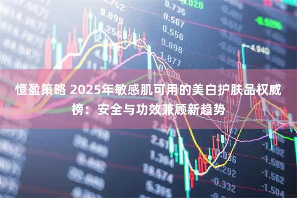 恒盈策略 2025年敏感肌可用的美白护肤品权威榜：安全与功效兼顾新趋势