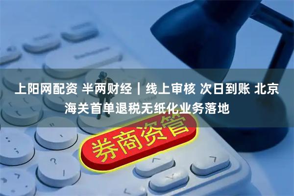 上阳网配资 半两财经|线上审核 次日到账 北京海关首单退税无纸化业务落地