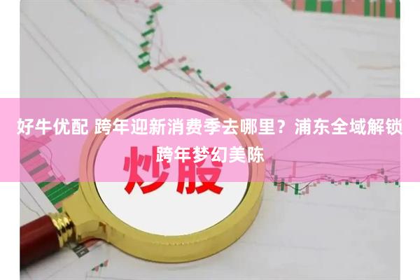 好牛优配 跨年迎新消费季去哪里?浦东全域解锁跨年梦幻美陈