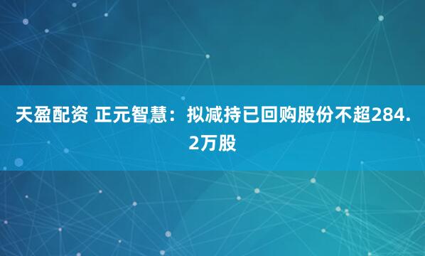 天盈配资 正元智慧:拟减持已回购股份不超284.2万股