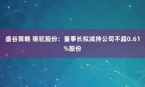盛谷策略 骆驼股份:董事长拟减持公司不超0.61%股份