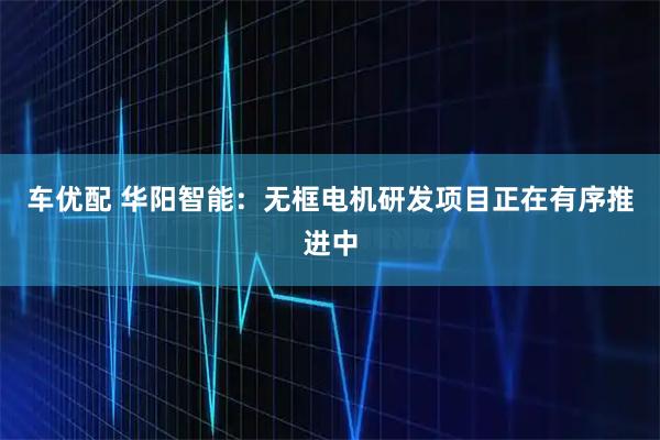 车优配 华阳智能:无框电机研发项目正在有序推进中