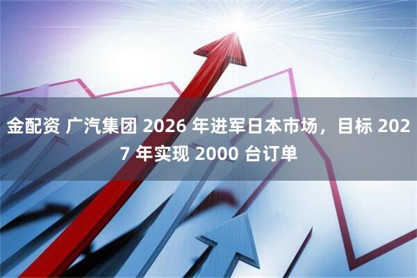 金配资 广汽集团 2026 年进军日本市场,目标 2027 年实现 2000 台订单