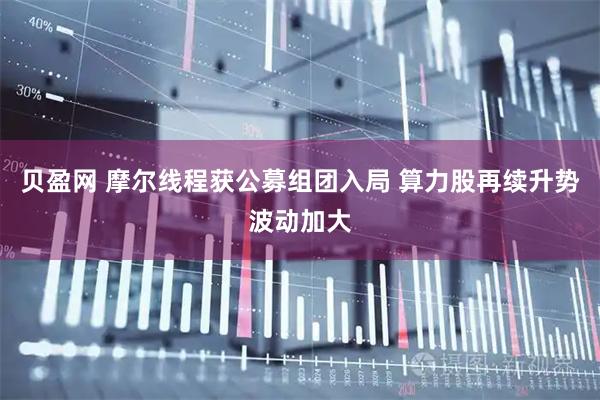 贝盈网 摩尔线程获公募组团入局 算力股再续升势波动加大