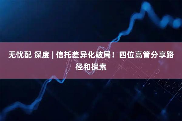 无忧配 深度 | 信托差异化破局!四位高管分享路径和探索