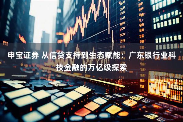 申宝证券 从信贷支持到生态赋能:广东银行业科技金融的万亿级探索