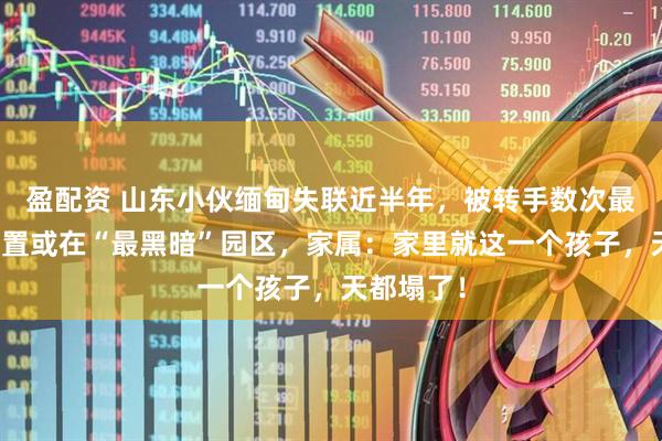 盈配资 山东小伙缅甸失联近半年,被转手数次最后发来位置或在“最黑暗”园区,家属:家里就这一个孩子,天都塌了!