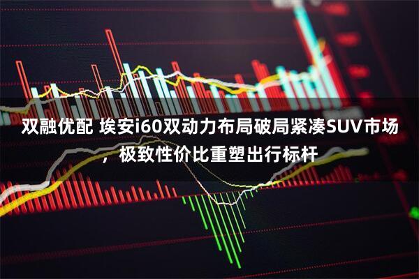 双融优配 埃安i60双动力布局破局紧凑SUV市场，极致性价比重塑出行标杆