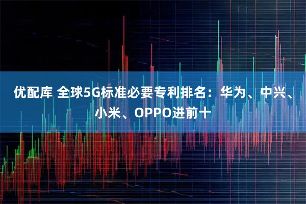 优配库 全球5G标准必要专利排名：华为、中兴、小米、OPPO进前十