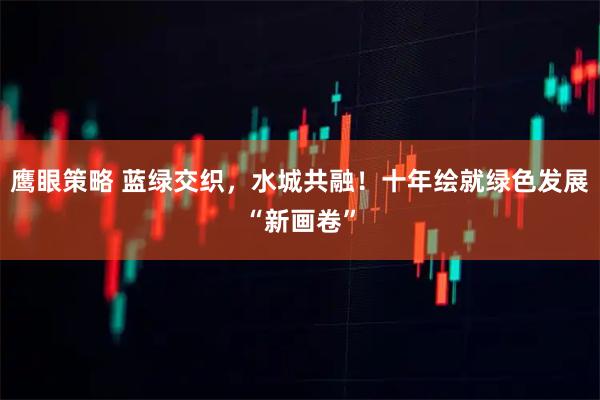 鹰眼策略 蓝绿交织，水城共融！十年绘就绿色发展“新画卷”