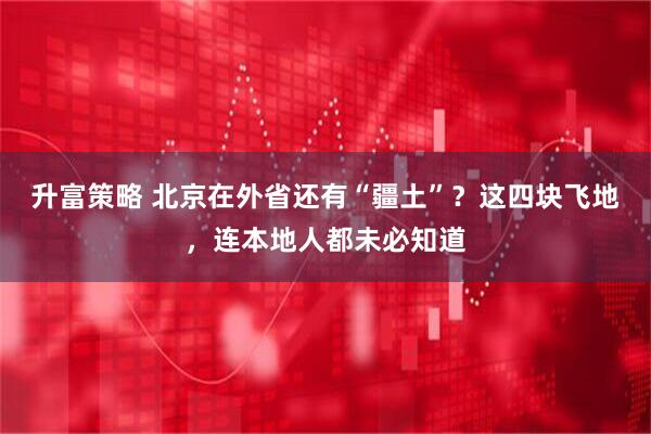 升富策略 北京在外省还有“疆土”？这四块飞地，连本地人都未必知道